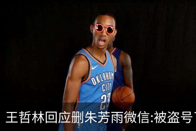 王哲林回应删朱芳雨微信:被盗号了删了几百好友 朱总太忙吃宵夜也不带我